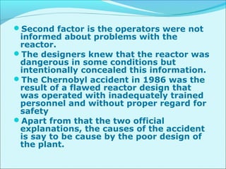 Second factor is the operators were not 
informed about problems with the 
reactor. 
The designers knew that the reactor was 
dangerous in some conditions but 
intentionally concealed this information. 
The Chernobyl accident in 1986 was the 
result of a flawed reactor design that 
was operated with inadequately trained 
personnel and without proper regard for 
safety 
Apart from that the two official 
explanations, the causes of the accident 
is say to be cause by the poor design of 
the plant. 
 