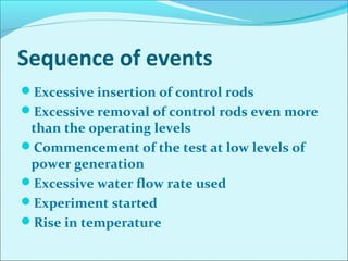 Sequence of events 
Excessive insertion of control rods 
Excessive removal of control rods even more 
than the operating levels 
Commencement of the test at low levels of 
power generation 
Excessive water flow rate used 
Experiment started 
Rise in temperature 
 