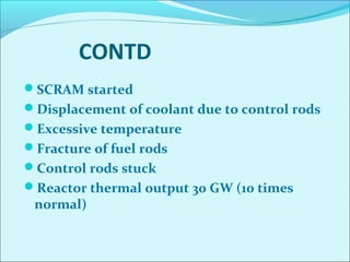 CONTD 
SCRAM started 
Displacement of coolant due to control rods 
Excessive temperature 
Fracture of fuel rods 
Control rods stuck 
Reactor thermal output 30 GW (10 times 
normal) 
 