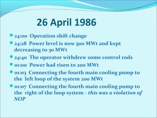 26 April 1986 
24:00 Operation shift change 
24:28 Power level is now 500 MWt and kept 
decreasing to 30 MWt 
24:40 The operator withdrew some control rods 
01:00 Power had risen to 200 MWt 
01:03 Connecting the fourth main cooling pump to 
the left loop of the system 200 MWt 
01:07 Connecting the fourth main cooling pump to 
the right of the loop system - this was a violation of 
NOP 
 
