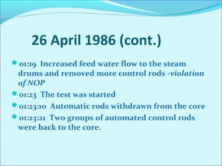 26 April 1986 (cont.) 
01:19 Increased feed water flow to the steam 
drums and removed more control rods -violation 
of NOP 
01:23 The test was started 
01:23:10 Automatic rods withdrawn from the core 
01:23:21 Two groups of automated control rods 
were back to the core. 
 