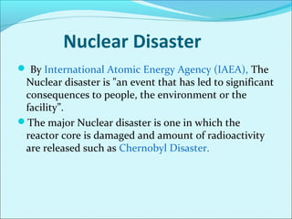 Nuclear Disaster 
 By International Atomic Energy Agency (IAEA), The 
Nuclear disaster is "an event that has led to significant 
consequences to people, the environment or the 
facility”. 
The major Nuclear disaster is one in which the 
reactor core is damaged and amount of radioactivity 
are released such as Chernobyl Disaster. 
 