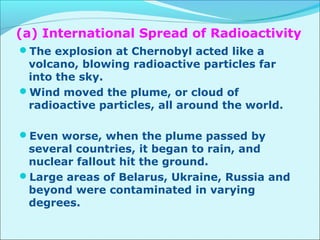 (a) International Spread of Radioactivity 
The explosion at Chernobyl acted like a 
volcano, blowing radioactive particles far 
into the sky. 
Wind moved the plume, or cloud of 
radioactive particles, all around the world. 
Even worse, when the plume passed by 
several countries, it began to rain, and 
nuclear fallout hit the ground. 
Large areas of Belarus, Ukraine, Russia and 
beyond were contaminated in varying 
degrees. 
 
