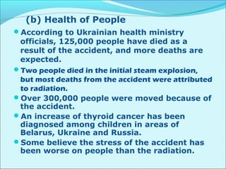 (b) Health of People 
According to Ukrainian health ministry 
officials, 125,000 people have died as a 
result of the accident, and more deaths are 
expected. 
Two people died in the initial steam explosion, 
but most deaths from the accident were attributed 
to radiation. 
Over 300,000 people were moved because of 
the accident. 
An increase of thyroid cancer has been 
diagnosed among children in areas of 
Belarus, Ukraine and Russia. 
Some believe the stress of the accident has 
been worse on people than the radiation. 
 