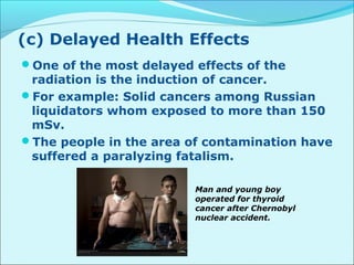 (c) Delayed Health Effects 
One of the most delayed effects of the 
radiation is the induction of cancer. 
For example: Solid cancers among Russian 
liquidators whom exposed to more than 150 
mSv. 
The people in the area of contamination have 
suffered a paralyzing fatalism. 
Man and young boy 
operated for thyroid 
cancer after Chernobyl 
nuclear accident. 
 
