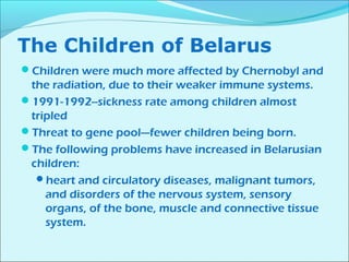 The Children of Belarus 
Children were much more affected by Chernobyl and 
the radiation, due to their weaker immune systems. 
1991-1992--sickness rate among children almost 
tripled 
Threat to gene pool—fewer children being born. 
The following problems have increased in Belarusian 
children: 
heart and circulatory diseases, malignant tumors, 
and disorders of the nervous system, sensory 
organs, of the bone, muscle and connective tissue 
system. 
 