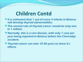 Children Contd 
It is estimated that 1 out of every 4 infants in Belarus 
will develop thyroid abnormalities. 
The normal rate of thyroid cancer would be only one 
in 1 million. 
Normally, this is a rare disease, with only 1 case per 
year being reported in Belarus before the Chernobyl 
accident. 
Thyroid cancer can take 10-30 years to show it’s 
effects. 
 