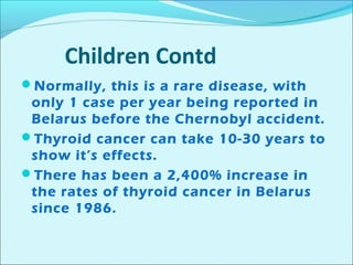 Children Contd 
Normally, this is a rare disease, with 
only 1 case per year being reported in 
Belarus before the Chernobyl accident. 
Thyroid cancer can take 10-30 years to 
show it’s effects. 
There has been a 2,400% increase in 
the rates of thyroid cancer in Belarus 
since 1986. 
 