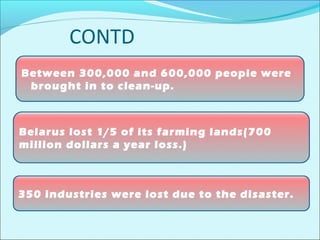 CONTD 
Between 300,000 and 600,000 people were 
brought in to clean-up. 
Belarus lost 1/5 of its farming lands(700 
million dollars a year loss.) 
350 industries were lost due to the disaster. 
 
