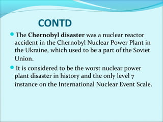 CONTD 
The Chernobyl disaster was a nuclear reactor 
accident in the Chernobyl Nuclear Power Plant in 
the Ukraine, which used to be a part of the Soviet 
Union. 
It is considered to be the worst nuclear power 
plant disaster in history and the only level 7 
instance on the International Nuclear Event Scale. 
 