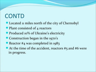 CONTD 
Located 11 miles north of the city of Chernobyl 
Plant consisted of 4 reactors 
Produced 10% of Ukraine’s electricity 
Construction began in the 1970’s 
Reactor #4 was completed in 1983 
At the time of the accident, reactors #5 and #6 were 
in progress. 
 