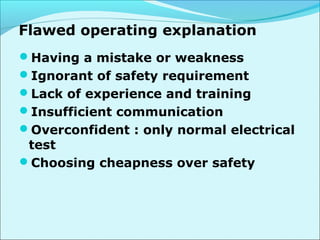 Flawed operating explanation 
Having a mistake or weakness 
Ignorant of safety requirement 
Lack of experience and training 
Insufficient communication 
Overconfident : only normal electrical 
test 
Choosing cheapness over safety 
 