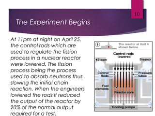 The Experiment Begins
10
At 11pm at night on April 25,
the control rods which are
used to regulate the fission
process in a nuclear reactor
were lowered. The fission
process being the process
used to absorb neutrons thus
slowing the initial chain
reaction. When the engineers
lowered the rods it reduced
the output of the reactor by
20% of the normal output
required for a test.
 