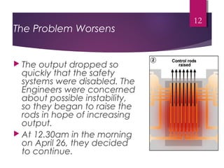 12
The Problem Worsens
 The output dropped so
quickly that the safety
systems were disabled. The
Engineers were concerned
about possible instability,
so they began to raise the
rods in hope of increasing
output.
 At 12.30am in the morning
on April 26, they decided
to continue.
 