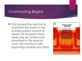 Overheating Begins
 This caused the reactor to
overheat the water in the
cooling system started to
steam. At this point there
were only six control rods
remained in the reactor
core, the minimum safe
operating number was thirty.
15
 