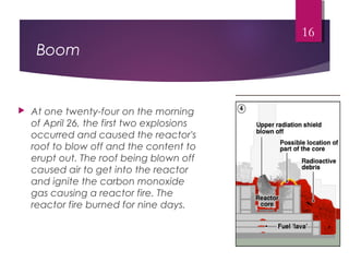 Boom
 At one twenty-four on the morning
of April 26, the first two explosions
occurred and caused the reactor's
roof to blow off and the content to
erupt out. The roof being blown off
caused air to get into the reactor
and ignite the carbon monoxide
gas causing a reactor fire. The
reactor fire burned for nine days.
16
 