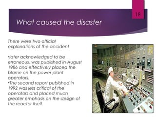 What caused the disaster
18
There were two official
explanations of the accident
•later acknowledged to be
erroneous, was published in August
1986 and effectively placed the
blame on the power plant
operators.
•The second report published in
1992 was less critical of the
operators and placed much
greater emphasis on the design of
the reactor itself.
 