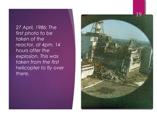 27 April, 1986: The
first photo to be
taken of the
reactor, at 4pm, 14
hours after the
explosion. This was
taken from the first
helicopter to fly over
there.
19
 