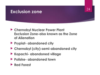 Exclusion zone
 Chernobyl Nuclear Power Plant
Exclusion Zone-also known as the Zone
of Alienation
 Prypiat- abandoned city
 Chernobyl (city)-semi-abandoned city
 Kopachi- abandoned village
 Poliske- abandoned town
 Red Forest
24
 