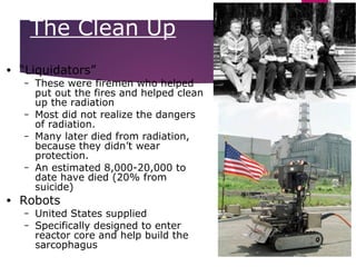 25
• “Liquidators”
– These were firemen who helped
put out the fires and helped clean
up the radiation
– Most did not realize the dangers
of radiation.
– Many later died from radiation,
because they didn’t wear
protection.
– An estimated 8,000-20,000 to
date have died (20% from
suicide)
• Robots
– United States supplied
– Specifically designed to enter
reactor core and help build the
sarcophagus
The Clean Up
 