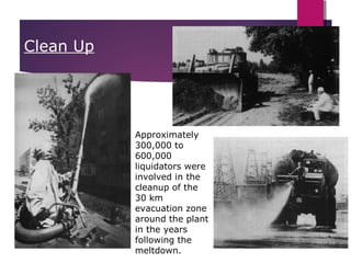 26
Clean Up
Approximately
300,000 to
600,000
liquidators were
involved in the
cleanup of the
30 km
evacuation zone
around the plant
in the years
following the
meltdown.
 