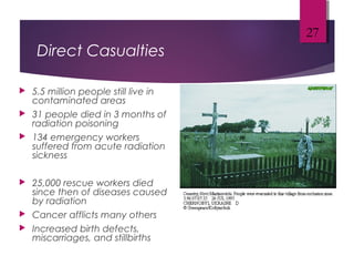 Direct Casualties
 5.5 million people still live in
contaminated areas
 31 people died in 3 months of
radiation poisoning
 134 emergency workers
suffered from acute radiation
sickness
 25,000 rescue workers died
since then of diseases caused
by radiation
 Cancer afflicts many others
 Increased birth defects,
miscarriages, and stillbirths
27
 