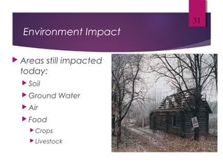 Environment Impact
 Areas still impacted
today:
 Soil
 Ground Water
 Air
 Food
 Crops
 Livestock
31
 