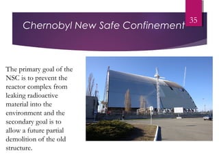 Chernobyl New Safe Confinement
35
The primary goal of the
NSC is to prevent the
reactor complex from
leaking radioactive
material into the
environment and the
secondary goal is to
allow a future partial
demolition of the old
structure.
 