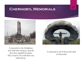 37
Chernobyl Memorials
A memorial to the firefighters
who died after trying to stop the
fires that engulfed the plant.
They weren’t even told there was
radioactivity.
A memorial to all of those who died
at Chernobyl
 