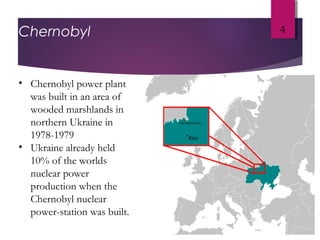 Chernobyl 4
• Chernobyl power plant
was built in an area of
wooded marshlands in
northern Ukraine in
1978-1979
• Ukraine already held
10% of the worlds
nuclear power
production when the
Chernobyl nuclear
power-station was built.
 