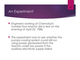 An Experiment
 Engineers working at Chernobyl's
number four reactor did a test on the
evening of April 25, 1986.
 The experiment was to see whether the
pumps cooling system could still run
using power generated from the
reactor under low power if the
auxiliary electricity supply failed.
9
 