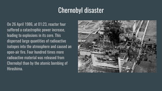 Chernobyl disaster
On 26 April 1986, at 01:23, reactor four
suffered a catastrophic power increase,
leading to explosions in its core. This
dispersed large quantities of radioactive
isotopes into the atmosphere and caused an
open-air fire. Four hundred times more
radioactive material was released from
Chernobyl than by the atomic bombing of
Hiroshima.
 