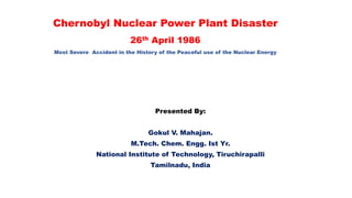 Chernobyl Nuclear Power Plant Disaster
26th April 1986
Most Severe Accident in the History of the Peaceful use of the Nuclear Energy
Presented By:
Gokul V. Mahajan.
M.Tech. Chem. Engg. Ist Yr.
National Institute of Technology, Tiruchirapalli
Tamilnadu, India
 