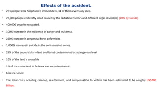 Effects of the accident.
• 203 people were hospitalized immediately ,31 of them eventually died.
• 20,000 peoples indirectly dead caused by the radiation (tumors and different organ disorders) (20% by suicide)
• 400,000 peoples evacuated.
• 100% increase in the incidence of cancer and leukemia.
• 250% increase in congenital birth deformities
• 1,000% increase in suicide in the contaminated zones.
• 25% of the country's farmland and forest contaminated at a dangerous level
• 10% of the land is unusable
• 1% of the entire land in Belarus was uncontaminated
• Forests ruined
• The total costs including cleanup, resettlement, and compensation to victims has been estimated to be roughly US$200
Billion.
 