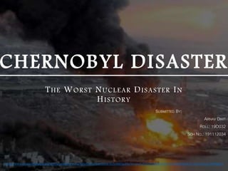 CHERNOBYL DISASTER
THE WORST NUCLEAR DISASTER IN
HISTORY
https://www.asiapacificgreens.org/sites/globalgreens.org/files/styles/sliderblock-613x400/public/Screen%20Shot%202014-04-25%20at%2016.41.37.png?itok=19PPNjEM
SUBMITTED BY:
ARNAV DIXIT
ROLL: 19D032
SCH NO.: 191112034
 