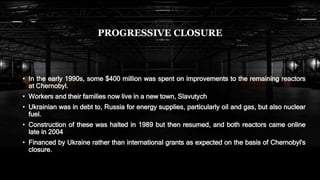 PROGRESSIVE CLOSURE
• In the early 1990s, some $400 million was spent on improvements to the remaining reactors
at Chernobyl.
• Workers and their families now live in a new town, Slavutych
• Ukrainian was in debt to, Russia for energy supplies, particularly oil and gas, but also nuclear
fuel.
• Construction of these was halted in 1989 but then resumed, and both reactors came online
late in 2004
• Financed by Ukraine rather than international grants as expected on the basis of Chernobyl's
closure.
 