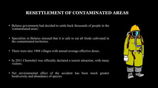 Belarus government had decided to settle back thousands of people in the 'contaminated areas’.
Specialists in Belarus stressed that it is safe to eat all foods cultivated in the contaminated territories.
There were also 1904 villages with annual average effective doses.
In 2011 Chernobyl was officially declared a tourist attraction, with many visitors.
Net environmental effect of the accident has been much greater biodiversity and abundance of species
• Belarus government had decided to settle back thousands of people in the
'contaminated areas’.
• Specialists in Belarus stressed that it is safe to eat all foods cultivated in
the contaminated territories.
• There were also 1904 villages with annual average effective doses.
• In 2011 Chernobyl was officially declared a tourist attraction, with many
visitors.
• Net environmental effect of the accident has been much greater
biodiversity and abundance of species
RESETTLEMENT OF CONTAMINATED AREAS
 