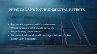 PHYSICAL AND ENVIRONMENTAL EFFECTS
● Psycho-social impacts on residents and evacuees
● Thyroid Cancer rose to 5.6 times its normal rate
● Refuge for many species of fauna
● Dispersion of radionuclides and fission fragments into atmosphere
● Sudden Death of liquidators
 
