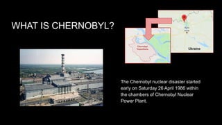 WHAT IS CHERNOBYL?
The Chernobyl nuclear disaster started
early on Saturday 26 April 1986 within
the chambers of Chernobyl Nuclear
Power Plant.
 