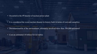 • Occurred in the 4th reactor of nuclear power plant
• It is considered the worst nuclear disaster in history both in terms of cost and casualties
• Decontamination of the environment, ultimately involved more than 500,000 personnel
• Cost an estimated 18 billion Soviet rubles
 