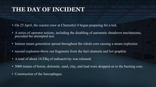 • On 25 April, the reactor crew at Chernobyl 4 began preparing for a test.
• A series of operator actions, including the disabling of automatic shutdown mechanisms,
preceded the attempted test.
• Intense steam generation spread throughout the whole core causing a steam explosion.
• second explosion threw out fragments from the fuel channels and hot graphite
• A total of about 14 EBq of radioactivity was released.
• 5000 tonnes of boron, dolomite, sand, clay, and lead were dropped on to the burning core.
• Construction of the Sarcophagus.
THE DAY OF INCIDENT
 