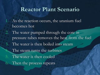 6
Reactor Plant Scenario
1. As the reaction occurs, the uranium fuel
becomes hot
2. The water pumped through the core in
pressure tubes removes the heat from the fuel
3. The water is then boiled into steam
4. The steam turns the turbines
5. The water is then cooled
6. Then the process repeats
 