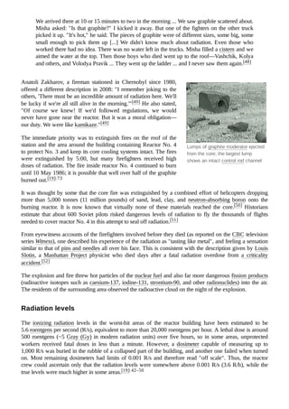 Lumps of graphite moderator ejected
from the core; the largest lump
shows an intact control rod channel
We arrived there at 10 or 15 minutes to two in the morning ... We saw graphite scattered about.
Misha asked: "Is that graphite?" I kicked it away. But one of the fighters on the other truck
picked it up. "It's hot," he said. The pieces of graphite were of different sizes, some big, some
small enough to pick them up [...] We didn't know much about radiation. Even those who
worked there had no idea. There was no water left in the trucks. Misha filled a cistern and we
aimed the water at the top. Then those boys who died went up to the roof—Vashchik, Kolya
and others, and Volodya Pravik ... They went up the ladder ... and I never saw them again.[48]
Anatoli Zakharov, a fireman stationed in Chernobyl since 1980,
offered a different description in 2008: "I remember joking to the
others, 'There must be an incredible amount of radiation here. We'll
be lucky if we're all still alive in the morning.'"[49] He also stated,
"Of course we knew! If we'd followed regulations, we would
never have gone near the reactor. But it was a moral obligation—
our duty. We were like kamikaze."[49]
The immediate priority was to extinguish fires on the roof of the
station and the area around the building containing Reactor No. 4
to protect No. 3 and keep its core cooling systems intact. The fires
were extinguished by 5:00, but many firefighters received high
doses of radiation. The fire inside reactor No. 4 continued to burn
until 10 May 1986; it is possible that well over half of the graphite
burned out.[19]:73
It was thought by some that the core fire was extinguished by a combined effort of helicopters dropping
more than 5,000 tonnes (11 million pounds) of sand, lead, clay, and neutron-absorbing boron onto the
burning reactor. It is now known that virtually none of these materials reached the core.[50] Historians
estimate that about 600 Soviet pilots risked dangerous levels of radiation to fly the thousands of flights
needed to cover reactor No. 4 in this attempt to seal off radiation.[51]
From eyewitness accounts of the firefighters involved before they died (as reported on the CBC television
series Witness), one described his experience of the radiation as "tasting like metal", and feeling a sensation
similar to that of pins and needles all over his face. This is consistent with the description given by Louis
Slotin, a Manhattan Project physicist who died days after a fatal radiation overdose from a criticality
accident.[52]
The explosion and fire threw hot particles of the nuclear fuel and also far more dangerous fission products
(radioactive isotopes such as caesium-137, iodine-131, strontium-90, and other radionuclides) into the air.
The residents of the surrounding area observed the radioactive cloud on the night of the explosion.
The ionizing radiation levels in the worst-hit areas of the reactor building have been estimated to be
5.6 roentgens per second (R/s), equivalent to more than 20,000 roentgens per hour. A lethal dose is around
500 roentgens (~5 Gray (Gy) in modern radiation units) over five hours, so in some areas, unprotected
workers received fatal doses in less than a minute. However, a dosimeter capable of measuring up to
1,000 R/s was buried in the rubble of a collapsed part of the building, and another one failed when turned
on. Most remaining dosimeters had limits of 0.001 R/s and therefore read "off scale". Thus, the reactor
crew could ascertain only that the radiation levels were somewhere above 0.001 R/s (3.6 R/h), while the
true levels were much higher in some areas.[19]:42–50
Radiation levels
 