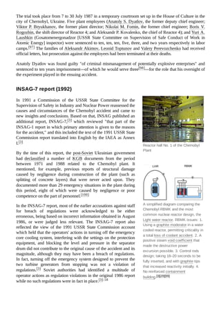 Reactor hall No. 1 of the Chernobyl
Plant
A simplified diagram comparing the
Chernobyl RBMK and the most
common nuclear reactor design, the
Light water reactor. RBMK issues: 1.
Using a graphite moderator in a water
cooled reactor, permitting criticality in
a total loss of coolant accident. 2. A
positive steam void coefficient that
made the destructive power
excursion possible. 3. Control rods
design; taking 18–20 seconds to be
fully inserted, and with graphite tips
that increased reactivity initially. 4.
No reinforced containment
building.[3][29][99]
The trial took place from 7 to 30 July 1987 in a temporary courtroom set up in the House of Culture in the
city of Chernobyl, Ukraine. Five plant employees (Anatoly S. Dyatlov, the former deputy chief engineer;
Viktor P. Bryukhanov, the former plant director; Nikolai M. Fomin, the former chief engineer; Boris V.
Rogozhin, the shift director of Reactor 4; and Aleksandr P. Kovalenko, the chief of Reactor 4); and Yuri A.
Laushkin (Gosatomenergonadzor [USSR State Committee on Supervision of Safe Conduct of Work in
Atomic Energy] inspector) were sentenced to ten, ten, ten, five, three, and two years respectively in labor
camps.[97] The families of Aleksandr Akimov, Leonid Toptunov and Valery Perevozchenko had received
official letters, but prosecution against the employees had been terminated at their deaths.
Anatoly Dyatlov was found guilty "of criminal mismanagement of potentially explosive enterprises" and
sentenced to ten years imprisonment—of which he would serve three[98]—for the role that his oversight of
the experiment played in the ensuing accident.
In 1991 a Commission of the USSR State Committee for the
Supervision of Safety in Industry and Nuclear Power reassessed the
causes and circumstances of the Chernobyl accident and came to
new insights and conclusions. Based on that, INSAG published an
additional report, INSAG-7,[3] which reviewed "that part of the
INSAG-1 report in which primary attention is given to the reasons
for the accident," and this included the text of the 1991 USSR State
Commission report translated into English by the IAEA as Annex
I.[3]
By the time of this report, the post-Soviet Ukrainian government
had declassified a number of KGB documents from the period
between 1971 and 1988 related to the Chernobyl plant. It
mentioned, for example, previous reports of structural damage
caused by negligence during construction of the plant (such as
splitting of concrete layers) that were never acted upon. They
documented more than 29 emergency situations in the plant during
this period, eight of which were caused by negligence or poor
competence on the part of personnel.[100]
In the INSAG-7 report, most of the earlier accusations against staff
for breach of regulations were acknowledged to be either
erroneous, being based on incorrect information obtained in August
1986, or were judged less relevant. The INSAG-7 report also
reflected the view of the 1991 USSR State Commission account
which held that the operators' actions in turning off the emergency
core cooling system, interfering with the settings on the protection
equipment, and blocking the level and pressure in the separator
drum did not contribute to the original cause of the accident and its
magnitude, although they may have been a breach of regulations.
In fact, turning off the emergency system designed to prevent the
two turbine generators from stopping was not a violation of
regulations.[3] Soviet authorities had identified a multitude of
operator actions as regulation violations in the original 1986 report
while no such regulations were in fact in place.[3]:18
INSAG-7 report (1992)
 