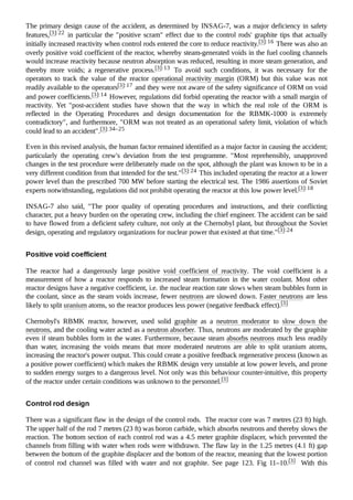 The primary design cause of the accident, as determined by INSAG-7, was a major deficiency in safety
features,[3]:22 in particular the "positive scram" effect due to the control rods' graphite tips that actually
initially increased reactivity when control rods entered the core to reduce reactivity.[3]:16 There was also an
overly positive void coefficient of the reactor, whereby steam-generated voids in the fuel cooling channels
would increase reactivity because neutron absorption was reduced, resulting in more steam generation, and
thereby more voids; a regenerative process.[3]:13 To avoid such conditions, it was necessary for the
operators to track the value of the reactor operational reactivity margin (ORM) but this value was not
readily available to the operators[3]:17 and they were not aware of the safety significance of ORM on void
and power coefficients.[3]:14 However, regulations did forbid operating the reactor with a small margin of
reactivity. Yet "post-accident studies have shown that the way in which the real role of the ORM is
reflected in the Operating Procedures and design documentation for the RBMK-1000 is extremely
contradictory", and furthermore, "ORM was not treated as an operational safety limit, violation of which
could lead to an accident".[3]:34–25
Even in this revised analysis, the human factor remained identified as a major factor in causing the accident;
particularly the operating crew's deviation from the test programme. "Most reprehensibly, unapproved
changes in the test procedure were deliberately made on the spot, although the plant was known to be in a
very different condition from that intended for the test."[3]:24 This included operating the reactor at a lower
power level than the prescribed 700 MW before starting the electrical test. The 1986 assertions of Soviet
experts notwithstanding, regulations did not prohibit operating the reactor at this low power level.[3]:18
INSAG-7 also said, "The poor quality of operating procedures and instructions, and their conflicting
character, put a heavy burden on the operating crew, including the chief engineer. The accident can be said
to have flowed from a deficient safety culture, not only at the Chernobyl plant, but throughout the Soviet
design, operating and regulatory organizations for nuclear power that existed at that time."[3]:24
The reactor had a dangerously large positive void coefficient of reactivity. The void coefficient is a
measurement of how a reactor responds to increased steam formation in the water coolant. Most other
reactor designs have a negative coefficient, i.e. the nuclear reaction rate slows when steam bubbles form in
the coolant, since as the steam voids increase, fewer neutrons are slowed down. Faster neutrons are less
likely to split uranium atoms, so the reactor produces less power (negative feedback effect).[3]
Chernobyl's RBMK reactor, however, used solid graphite as a neutron moderator to slow down the
neutrons, and the cooling water acted as a neutron absorber. Thus, neutrons are moderated by the graphite
even if steam bubbles form in the water. Furthermore, because steam absorbs neutrons much less readily
than water, increasing the voids means that more moderated neutrons are able to split uranium atoms,
increasing the reactor's power output. This could create a positive feedback regenerative process (known as
a positive power coefficient) which makes the RBMK design very unstable at low power levels, and prone
to sudden energy surges to a dangerous level. Not only was this behaviour counter-intuitive, this property
of the reactor under certain conditions was unknown to the personnel.[3]
There was a significant flaw in the design of the control rods. The reactor core was 7 metres (23 ft) high.
The upper half of the rod 7 metres (23 ft) was boron carbide, which absorbs neutrons and thereby slows the
reaction. The bottom section of each control rod was a 4.5 meter graphite displacer, which prevented the
channels from filling with water when rods were withdrawn. The flaw lay in the 1.25 metres (4.1 ft) gap
between the bottom of the graphite displacer and the bottom of the reactor, meaning that the lowest portion
of control rod channel was filled with water and not graphite. See page 123. Fig 11–10.[3] With this
Positive void coefficient
Control rod design
 