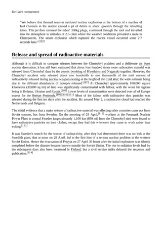 De Geer commented:
"We believe that thermal neutron mediated nuclear explosions at the bottom of a number of
fuel channels in the reactor caused a jet of debris to shoot upwards through the refuelling
tubes. This jet then rammed the tubes' 350kg plugs, continued through the roof and travelled
into the atmosphere to altitudes of 2.5–3km where the weather conditions provided a route to
Cherepovets. The steam explosion which ruptured the reactor vessel occurred some 2.7
seconds later."[102]
Although it is difficult to compare releases between the Chernobyl accident and a deliberate air burst
nuclear detonation, it has still been estimated that about four hundred times more radioactive material was
released from Chernobyl than by the atomic bombing of Hiroshima and Nagasaki together. However, the
Chernobyl accident only released about one hundredth to one thousandth of the total amount of
radioactivity released during nuclear weapons testing at the height of the Cold War; the wide estimate being
due to the different abundances of isotopes released.[107] At Chernobyl approximately 100,000 square
kilometres (39,000 sq mi) of land was significantly contaminated with fallout, with the worst hit regions
being in Belarus, Ukraine and Russia.[108] Lower levels of contamination were detected over all of Europe
except for the Iberian Peninsula.[109][110][111] Most of the fallout with radioactive dust particles was
released during the first ten days after the accident. By around May 2, a radioactive cloud had reached the
Netherlands and Belgium.
The initial evidence that a major release of radioactive material was affecting other countries came not from
Soviet sources, but from Sweden. On the morning of 28 April,[112] workers at the Forsmark Nuclear
Power Plant in central Sweden (approximately 1,100 km (680 mi) from the Chernobyl site) were found to
have radioactive particles on their clothes, except they had this whenever they came to work rather than
exiting.[113]
It was Sweden's search for the source of radioactivity, after they had determined there was no leak at the
Swedish plant, that at noon on 28 April, led to the first hint of a serious nuclear problem in the western
Soviet Union. Hence the evacuation of Pripyat on 27 April 36 hours after the initial explosions was silently
completed before the disaster became known outside the Soviet Union. The rise in radiation levels had by
the subsequent days also been measured in Finland, but a civil service strike delayed the response and
publication.[114]
Release and spread of radioactive materials
 