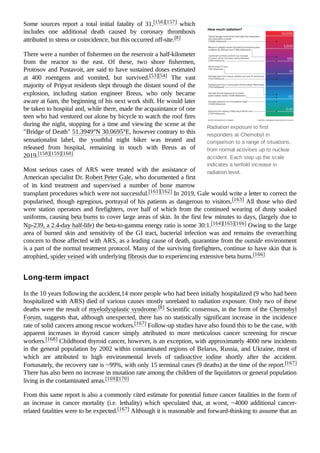 Radiation exposure to first
responders at Chernobyl in
comparison to a range of situations,
from normal activities up to nuclear
accident. Each step up the scale
indicates a tenfold increase in
radiation level.
Some sources report a total initial fatality of 31,[156][157] which
includes one additional death caused by coronary thrombosis
attributed to stress or coincidence, but this occurred off-site.[8]
There were a number of fishermen on the reservoir a half-kilometer
from the reactor to the east. Of these, two shore fishermen,
Protosov and Pustavoit, are said to have sustained doses estimated
at 400 roentgens and vomited, but survived.[53][54] The vast
majority of Pripyat residents slept through the distant sound of the
explosion, including station engineer Breus, who only became
aware at 6am, the beginning of his next work shift. He would later
be taken to hospital and, while there, made the acquaintance of one
teen who had ventured out alone by bicycle to watch the roof fires
during the night, stopping for a time and viewing the scene at the
"Bridge of Death" 51.3949°N 30.0695°E, however contrary to this
sensationalist label, the youthful night biker was treated and
released from hospital, remaining in touch with Breus as of
2019.[158][159][160]
Most serious cases of ARS were treated with the assistance of
American specialist Dr. Robert Peter Gale, who documented a first
of its kind treatment and supervised a number of bone marrow
transplant procedures which were not successful.[161][162] In 2019, Gale would write a letter to correct the
popularised, though egregious, portrayal of his patients as dangerous to visitors.[163] All those who died
were station operators and firefighters, over half of which from the continued wearing of dusty soaked
uniforms, causing beta burns to cover large areas of skin. In the first few minutes to days, (largely due to
Np-239, a 2.4-day half-life) the beta-to-gamma energy ratio is some 30:1.[164][165][166] Owing to the large
area of burned skin and sensitivity of the GI tract, bacterial infection was and remains the overarching
concern to those affected with ARS, as a leading cause of death, quarantine from the outside environment
is a part of the normal treatment protocol. Many of the surviving firefighters, continue to have skin that is
atrophied, spider veined with underlying fibrosis due to experiencing extensive beta burns.[166]
In the 10 years following the accident,14 more people who had been initially hospitalized (9 who had been
hospitalized with ARS) died of various causes mostly unrelated to radiation exposure. Only two of these
deaths were the result of myelodysplastic syndrome.[8] Scientific consensus, in the form of the Chernobyl
Forum, suggests that, although unexpected, there has no statistically significant increase in the incidence
rate of solid cancers among rescue workers.[167] Follow-up studies have also found this to be the case, with
apparent increases in thyroid cancer simply attributed to more meticulous cancer screening for rescue
workers.[168] Childhood thyroid cancer, however, is an exception, with approximately 4000 new incidents
in the general population by 2002 within contaminated regions of Belarus, Russia, and Ukraine, most of
which are attributed to high environmental levels of radioactive iodine shortly after the accident.
Fortunately, the recovery rate is ~99%, with only 15 terminal cases (9 deaths) at the time of the report.[167]
There has also been no increase in mutation rate among the children of the liquidators or general population
living in the contaminated areas.[169][170]
From this same report is also a commonly cited estimate for potential future cancer fatalities in the form of
an increase in cancer mortality (i.e. lethality) which speculated that, at worst, ~4000 additional cancer-
related fatalities were to be expected.[167] Although it is reasonable and forward-thinking to assume that an
Long-term impact
 