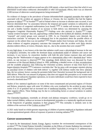 effective dose to Greeks would not exceed one mSv (100 mrem), a dose much lower than that which it was
determined would induce embryonic abnormalities or other non-stochastic effects, there was an observed
2,500 increase of otherwise wanted pregnancies being terminated.[192]
No evidence of changes in the prevalence of human deformities/birth congenital anomalies that might be
associated with the accident are apparent in Belarus or Ukraine, the two republics that had the highest
exposure to fallout.[198] In Sweden[199] and in Finland where no increase in abortion rates occurred, it was
likewise determined that "no association between the temporal and spatial variations in radioactivity and
variable incidence of congenital malformations [was found]."[200] A similar null increase in the abortion
rate and a healthy baseline situation of no increase in birth defects was determined by assessing the
Hungarian Congenital Abnormality Registry.[201] Findings were also mirrored in Austria.[202] Larger
"mainly western European" data sets, approaching a million births in the EUROCAT database, divided into
"exposed" and control groups were assessed in 1999. As no Chernobyl impacts were detected, the
researchers conclude "in retrospect, the widespread fear in the population about the possible effects of
exposure on the unborn fetus was not justified".[203] Despite studies from Germany and Turkey, the only
robust evidence of negative pregnancy outcomes that transpired after the accident were these elective
abortion indirect effects, in Greece, Denmark, Italy etc., due to the anxieties that were created.[198]
In very high doses, it was known at the time that radiation could cause a physiological increase in the rate
of pregnancy anomalies, but unlike the dominant linear no-threshold model of radiation and cancer rate
increases, it was known, by researchers familiar with both the prior human exposure data and animal
testing, that the "Malformation of organs appears to be a deterministic effect with a threshold dose" below
which, no rate increase is observed.[204] This teratology (birth defects) issue was discussed by Frank
Castronovo of the Harvard Medical School in 1999, publishing a detailed review of dose reconstructions
and the available pregnancy data following the Chernobyl accident, inclusive of data from Kyiv's two
largest obstetrics hospitals.[204] Castronovo concludes that "the lay press with newspaper reporters playing
up anecdotal stories of children with birth defects" is, together with dubious studies that show selection
bias, the two primary factors causing the persistent belief that Chernobyl increased the background rate of
birth defects. When the vast amount of pregnancy data does not support this perception as no women took
part in the most radioactive liquidator operations, no in-utero individuals would have been expected to have
received a threshold dose.[204]
Studies of low statistical significance on some of the most contaminated and proximal regions of Ukraine
and Belarus, tentatively argue with some 50 children who were irradiated by the accident in utero during
weeks 8 to 25 of gestation had an increased rate of intellectual disability, lower verbal IQ, and possibly
other negative effects. These findings may be due to confounding factors or annual variations in random
chance.[205][206]
The Chernobyl liquidators, essentially an all-male civil defense emergency workforce, would go on to
father normal children, without an increase in developmental anomalies or a statistically significant increase
in the frequencies of germline mutations in their progeny.[169] This normality is similarly seen in the
children of the survivors of the Goiânia accident.[207]
A 2021 study based on whole-genome sequencing of children of parents employed as liquidators indicated
no trans-generational genetic effects of exposure of parents to ionizing radiation.[208]
A report by the International Atomic Energy Agency examines the environmental consequences of the
accident.[130] The United Nations Scientific Committee on the Effects of Atomic Radiation has estimated a
global collective dose of radiation exposure from the accident "equivalent on average to 21 additional days
Cancer assessments
 