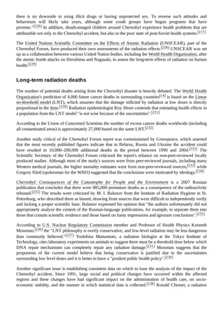 there is no downside to using illicit drugs or having unprotected sex. To reverse such attitudes and
behaviours will likely take years, although some youth groups have begun programs that have
promise."[226] In addition, disadvantaged children around Chernobyl experience health problems that are
attributable not only to the Chernobyl accident, but also to the poor state of post-Soviet health systems.[217]
The United Nations Scientific Committee on the Effects of Atomic Radiation (UNSCEAR), part of the
Chernobyl Forum, have produced their own assessments of the radiation effects.[228] UNSCEAR was set
up as a collaboration between various United Nation bodies, including the World Health Organization, after
the atomic bomb attacks on Hiroshima and Nagasaki, to assess the long-term effects of radiation on human
health.[229]
The number of potential deaths arising from the Chernobyl disaster is heavily debated. The World Health
Organization's prediction of 4,000 future cancer deaths in surrounding countries[14] is based on the Linear
no-threshold model (LNT), which assumes that the damage inflicted by radiation at low doses is directly
proportional to the dose.[230] Radiation epidemiologist Roy Shore contends that estimating health effects in
a population from the LNT model "is not wise because of the uncertainties".[231]
According to the Union of Concerned Scientists the number of excess cancer deaths worldwide (including
all contaminated areas) is approximately 27,000 based on the same LNT.[232]
Another study critical of the Chernobyl Forum report was commissioned by Greenpeace, which asserted
that the most recently published figures indicate that in Belarus, Russia and Ukraine the accident could
have resulted in 10,000–200,000 additional deaths in the period between 1990 and 2004.[233] The
Scientific Secretary of the Chernobyl Forum criticized the report's reliance on non-peer-reviewed locally
produced studies. Although most of the study's sources were from peer-reviewed journals, including many
Western medical journals, the higher mortality estimates were from non-peer-reviewed sources,[233] while
Gregory Härtl (spokesman for the WHO) suggested that the conclusions were motivated by ideology.[234]
Chernobyl: Consequences of the Catastrophe for People and the Environment is a 2007 Russian
publication that concludes that there were 985,000 premature deaths as a consequence of the radioactivity
released.[235] The results were criticized by M. I. Balonov from the Institute of Radiation Hygiene in St.
Petersburg, who described them as biased, drawing from sources that were difficult to independently verify
and lacking a proper scientific base. Balanov expressed his opinion that "the authors unfortunately did not
appropriately analyze the content of the Russian-language publications, for example, to separate them into
those that contain scientific evidence and those based on hasty impressions and ignorant conclusions".[235]
According to U.S. Nuclear Regulatory Commission member and Professor of Health Physics Kenneth
Mossman,[236] the "LNT philosophy is overly conservative, and low-level radiation may be less dangerous
than commonly believed."[237] Yoshihisa Matsumoto, a radiation biologist at the Tokyo Institute of
Technology, cites laboratory experiments on animals to suggest there must be a threshold dose below which
DNA repair mechanisms can completely repair any radiation damage.[231] Mossman suggests that the
proponents of the current model believe that being conservative is justified due to the uncertainties
surrounding low level doses and it is better to have a "prudent public health policy".[236]
Another significant issue is establishing consistent data on which to base the analysis of the impact of the
Chernobyl accident. Since 1991, large social and political changes have occurred within the affected
regions and these changes have had significant impact on the administration of health care, on socio-
economic stability, and the manner in which statistical data is collected.[238] Ronald Chesser, a radiation
Long-term radiation deaths
 