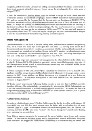 exceptional, and the report of a Ukrainian fact-finding panel concluded that the collapse was the result of
sloppy repair work and aging of the structure. Experts warned the sarcophagus itself was on the verge of
collapse.[257][258]
In 1997, the international Chernobyl Shelter Fund was founded to design and build a more permanent
cover for the unstable and short-lived sarcophagus. It received €864 million from international donors in
2011 and was managed by the European Bank for Reconstruction and Development (EBRD).[259] The
new shelter was named the New Safe Confinement and construction began in 2010. It is a metal arch 105
metres (344 ft) high and spanning 257 metres (843 ft) built on rails adjacent to the reactor No. 4 building so
that it could be slid over the top of the existing sarcophagus. The New Safe Confinement was completed in
2016 and slid into place over top the sarcophagus on 29 November.[260] The huge steel arch was moved
into place over several weeks.[261] Unlike the original sarcophagus, the New Safe Confinement is designed
to allow the reactor to be safely dismantled using remotely operated equipment.
Used fuel from units 1–3 was stored in the units' cooling ponds, and in an interim spent fuel storage facility
pond, ISF-1, which now holds most of the spent fuel from units 1–3, allowing those reactors to be
decommissioned under less restrictive conditions. Approximately 50 of the fuel assemblies from units 1 and
2 were damaged and required special handling. Moving fuel to ISF-1 was thus carried out in three stages:
fuel from unit 3 was moved first, then all undamaged fuel from units 1 and 2, and finally the damaged fuel
from units 1 and 2. Fuel transfers to ISF-1 were completed in June 2016.[262]
A need for larger, longer-term radioactive waste management at the Chernobyl site is to be fulfilled by a
new facility designated ISF-2. This facility is to serve as dry storage for used fuel assemblies from units 1–3
and other operational wastes, as well as material from decommissioning units 1–3 (which will be the first
RBMK units decommissioned anywhere).
A contract was signed in 1999 with Areva NP (now Framatome) for construction of ISF-2. In 2003, after a
significant part of the storage structures had been built, technical deficiencies in the design concept became
apparent. In 2007, Areva withdrew and Holtec International was contracted for a new design and
construction of ISF-2. The new design was approved in 2010, work started in 2011, and construction was
completed in August 2017.[263]
ISF-2 is the world's largest nuclear fuel storage facility, expected to hold more than 21,000 fuel assemblies
for at least 100 years. The project includes a processing facility able to cut the RBMK fuel assemblies and
to place the material in canisters, to be filled with inert gas and welded shut. The canisters are then to be
transported to dry storage vaults, where the fuel containers will be enclosed for up to 100 years. Expected
processing capacity is 2,500 fuel assemblies per year.[118]
According to official estimates, about 95% of the fuel in reactor No. 4 at the time of the accident (about 180
tonnes (180 long tons; 200 short tons)) remains inside the shelter, with a total radioactivity of nearly
18 million curies (670 PBq). The radioactive material consists of core fragments, dust, and lava-like "fuel
containing materials" (FCM)—also called "corium"—that flowed through the wrecked reactor building
before hardening into a ceramic form.
Three different lavas are present in the basement of the reactor building: black, brown, and a porous
ceramic. The lava materials are silicate glasses with inclusions of other materials within them. The porous
lava is brown lava that dropped into water and thus cooled rapidly. It is unclear how long the ceramic form
Waste management
Fuel-containing materials
 